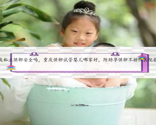 重庆私立供卵安全吗，重庆供卵试管婴儿哪家好，附助孕供卵不排队医院推荐