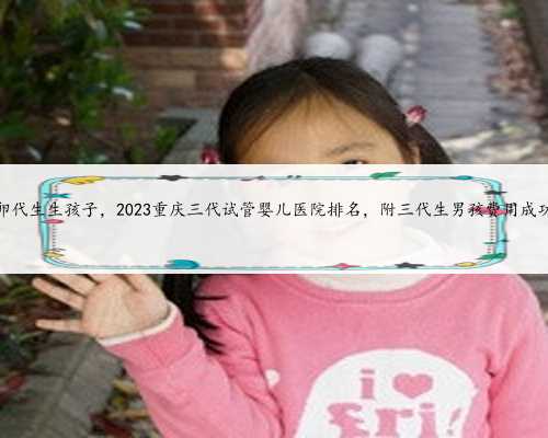 重庆供卵代生生孩子，2023重庆三代试管婴儿医院排名，附三代生男孩费用成功