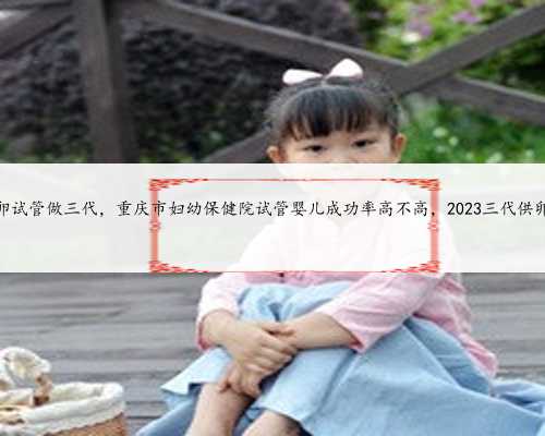 重庆供卵试管做三代，重庆市妇幼保健院试管婴儿成功率高不高，2023三代供卵
