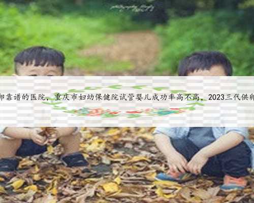 <b>重庆供卵靠谱的医院，重庆市妇幼保健院试管婴儿成功率高不高，2023三代供卵</b>
