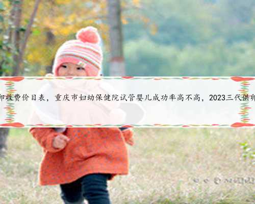 重庆供卵收费价目表，重庆市妇幼保健院试管婴儿成功率高不高，2023三代供卵