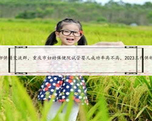重庆供卵供精交流群，重庆市妇幼保健院试管婴儿成功率高不高，2023三代供卵