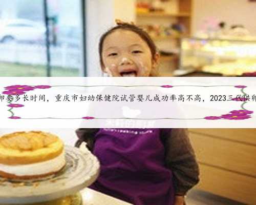 重庆供卵要多长时间，重庆市妇幼保健院试管婴儿成功率高不高，2023三代供卵