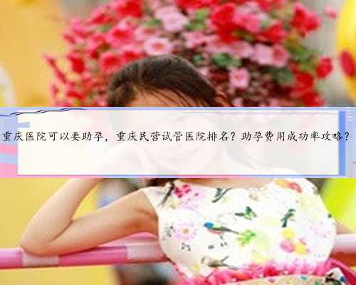 重庆医院可以要助孕，重庆民营试管医院排名？助孕费用成功率攻略？