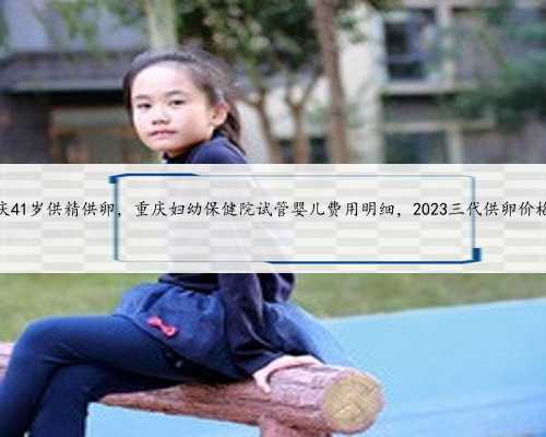 重庆41岁供精供卵，重庆妇幼保健院试管婴儿费用明细，2023三代供卵价格表