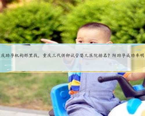 重庆助孕机构那里找，重庆三代供卵试管婴儿医院排名？附助孕成功率明细