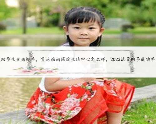 重庆助孕生女孩概率，重庆西南医院生殖中心怎么样，2023试管助孕成功率预估