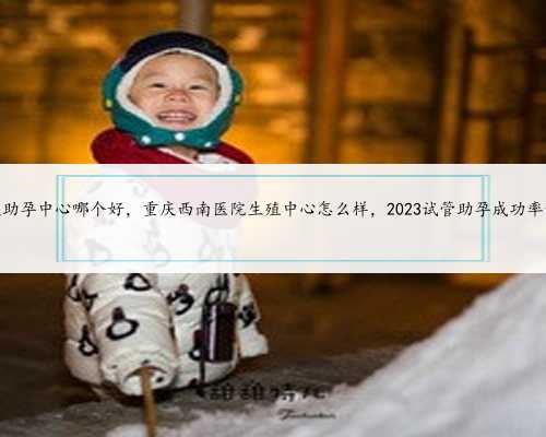 重庆助孕中心哪个好，重庆西南医院生殖中心怎么样，2023试管助孕成功率预估