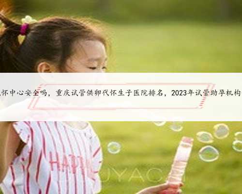 重庆代怀中心安全吗，重庆试管供卵代怀生子医院排名，2023年试管助孕机构一