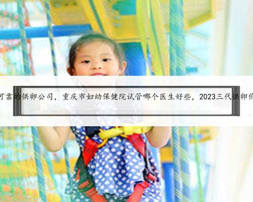 重庆可靠的供卵公司，重庆市妇幼保健院试管哪个医生好些，2023三代供卵价格