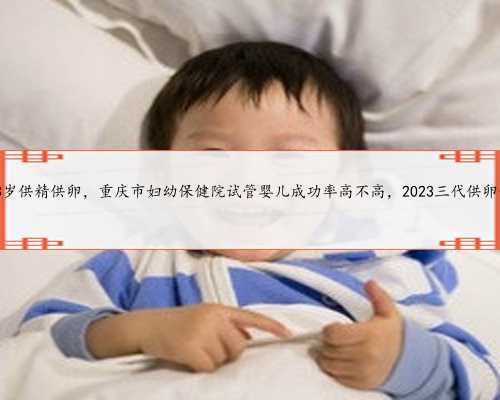 重庆53岁供精供卵，重庆市妇幼保健院试管婴儿成功率高不高，2023三代供卵价格