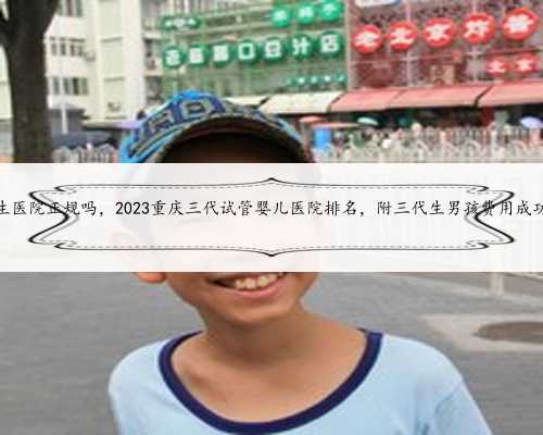 重庆代生医院正规吗，2023重庆三代试管婴儿医院排名，附三代生男孩费用成功
