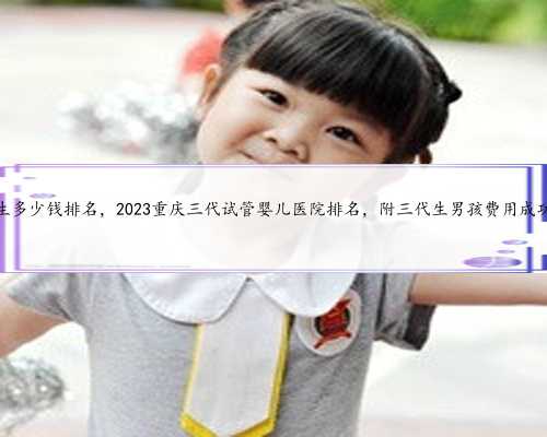 重庆代生多少钱排名，2023重庆三代试管婴儿医院排名，附三代生男孩费用成功