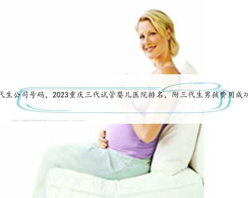 重庆有代生公司号码，2023重庆三代试管婴儿医院排名，附三代生男孩费用成功