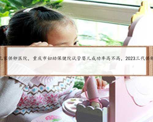 重庆有几家供卵医院，重庆市妇幼保健院试管婴儿成功率高不高，2023三代供卵
