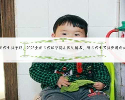 赤峰重庆代生孩子群，2023重庆三代试管婴儿医院排名，附三代生男孩费用成功