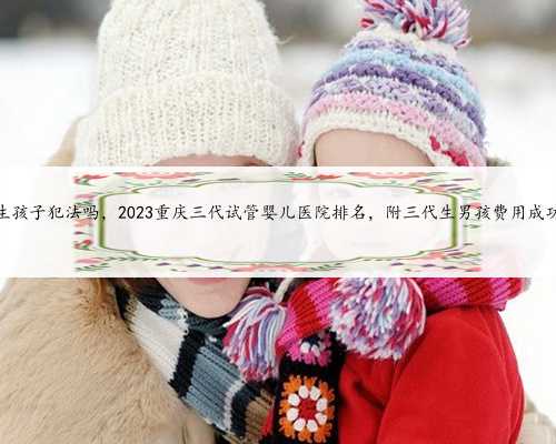 重庆代生孩子犯法吗，2023重庆三代试管婴儿医院排名，附三代生男孩费用成功