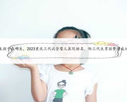 重庆代生孩子在哪生，2023重庆三代试管婴儿医院排名，附三代生男孩费用成功