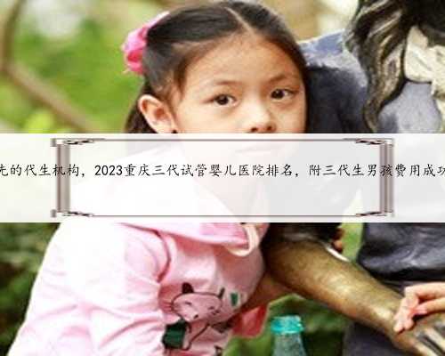 重庆领先的代生机构，2023重庆三代试管婴儿医院排名，附三代生男孩费用成功