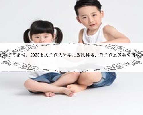 重庆代生孩子可靠吗，2023重庆三代试管婴儿医院排名，附三代生男孩费用成功