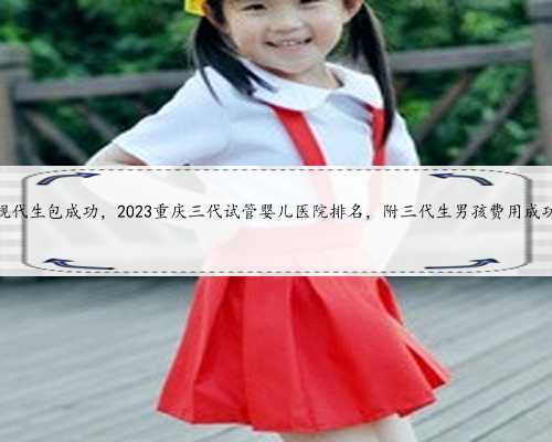 重庆正规代生包成功，2023重庆三代试管婴儿医院排名，附三代生男孩费用成功