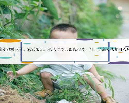 重庆代生小孩的条件，2023重庆三代试管婴儿医院排名，附三代生男孩费用成功