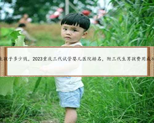 重庆代生孩子多少钱，2023重庆三代试管婴儿医院排名，附三代生男孩费用成功