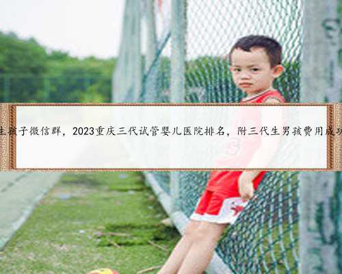 重庆代生孩子微信群，2023重庆三代试管婴儿医院排名，附三代生男孩费用成功