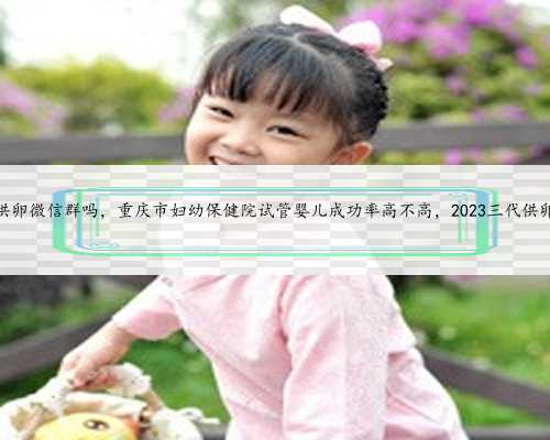 重庆有供卵微信群吗，重庆市妇幼保健院试管婴儿成功率高不高，2023三代供卵