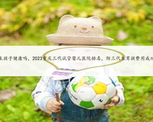 重庆代生孩子健康吗，2023重庆三代试管婴儿医院排名，附三代生男孩费用成功