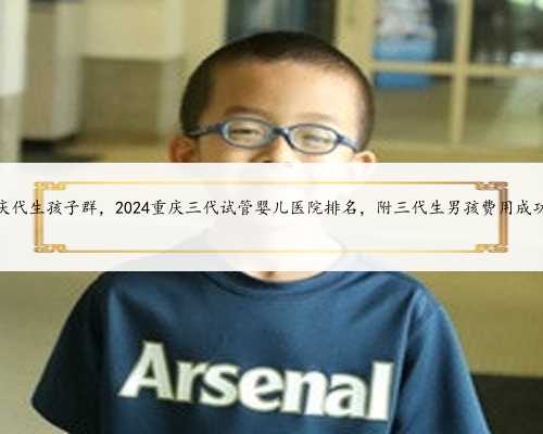 安顺重庆代生孩子群，2024重庆三代试管婴儿医院排名，附三代生男孩费用成功