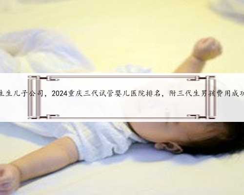 重庆代生生儿子公司，2024重庆三代试管婴儿医院排名，附三代生男孩费用成功