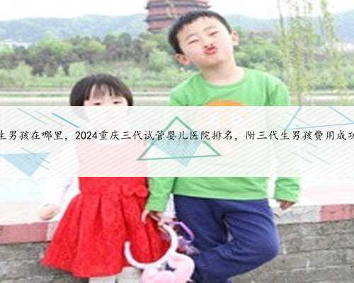 重庆代生男孩在哪里，2024重庆三代试管婴儿医院排名，附三代生男孩费用成功