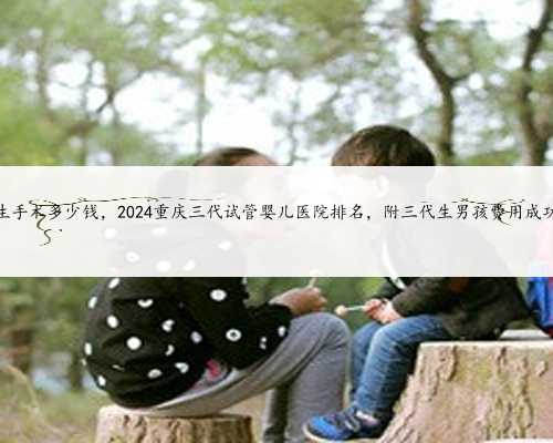 重庆代生手术多少钱，2024重庆三代试管婴儿医院排名，附三代生男孩费用成功