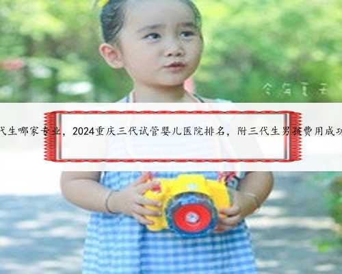 重庆做代生哪家专业，2024重庆三代试管婴儿医院排名，附三代生男孩费用成功