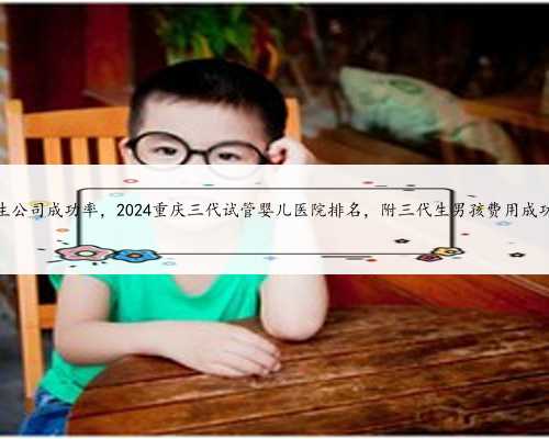 重庆代生公司成功率，2024重庆三代试管婴儿医院排名，附三代生男孩费用成功