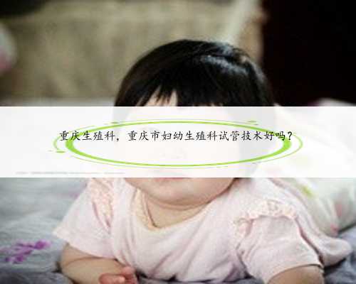 重庆生殖科，重庆市妇幼生殖科试管技术好吗？