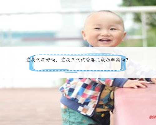 重庆代孕好吗，重庆三代试管婴儿成功率高吗？