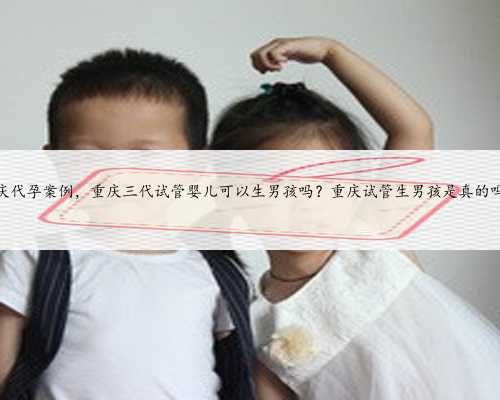 重庆代孕案例，重庆三代试管婴儿可以生男孩吗？重庆试管生男孩是真的吗？
