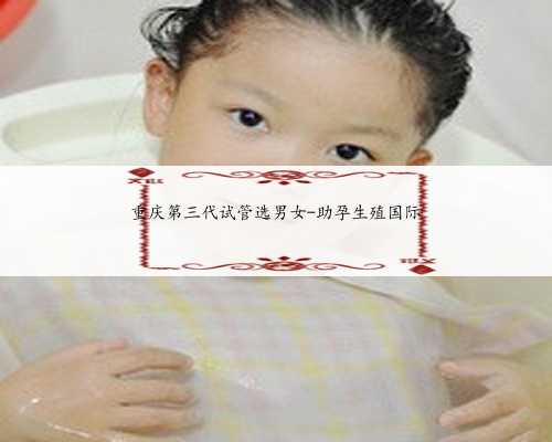 重庆第三代试管选男女-助孕生殖国际